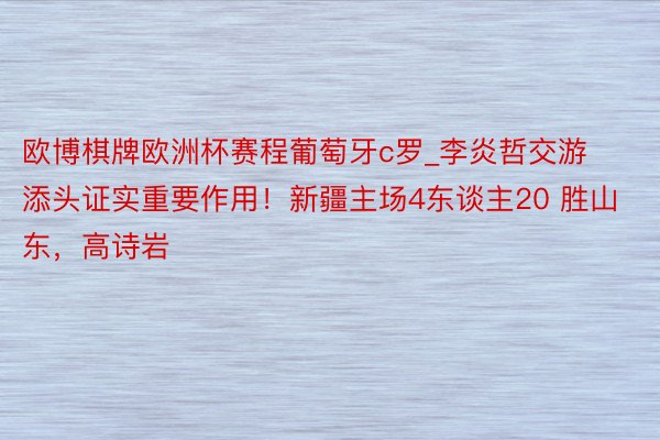 欧博棋牌欧洲杯赛程葡萄牙c罗_李炎哲交游添头证实重要作用！新疆主场4东谈主20 胜山东，高诗岩