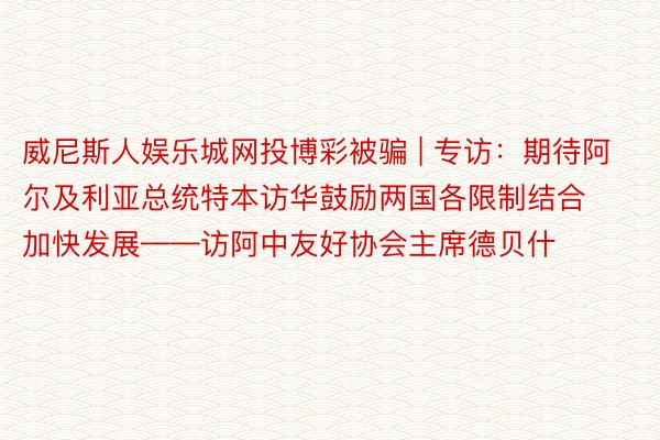 威尼斯人娱乐城网投博彩被骗 | 专访：期待阿尔及利亚总统特本访华鼓励两国各限制结合加快发展——访阿中友好协会主席德贝什