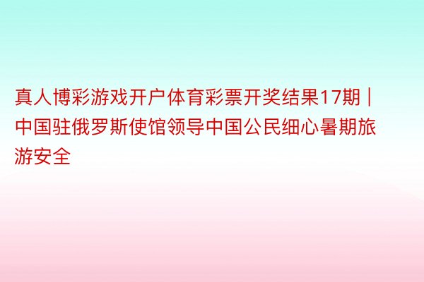 真人博彩游戏开户体育彩票开奖结果17期 | 中国驻俄罗斯使馆领导中国公民细心暑期旅游安全