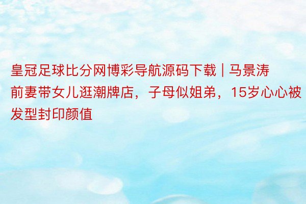 皇冠足球比分网博彩导航源码下载 | 马景涛前妻带女儿逛潮牌店，子母似姐弟，15岁心心被发型封印颜值