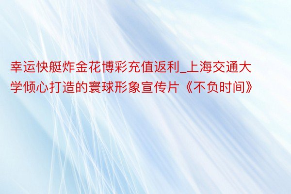 幸运快艇炸金花博彩充值返利_上海交通大学倾心打造的寰球形象宣传片《不负时间》