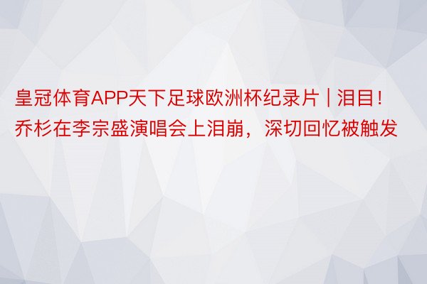 皇冠体育APP天下足球欧洲杯纪录片 | 泪目！乔杉在李宗盛演唱会上泪崩，深切回忆被触发