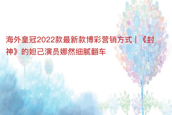 海外皇冠2022款最新款博彩营销方式 | 《封神》的妲己演员娜然细腻翻车