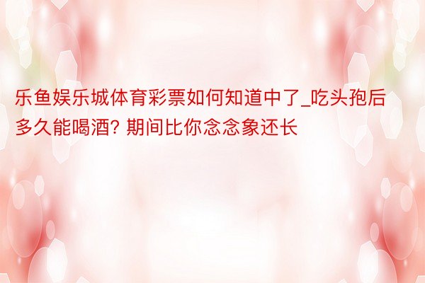 乐鱼娱乐城体育彩票如何知道中了_吃头孢后多久能喝酒? 期间比你念念象还长