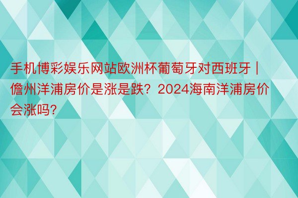 手机博彩娱乐网站欧洲杯葡萄牙对西班牙 | 儋州洋浦房价是涨是跌？2024海南洋浦房价会涨吗？