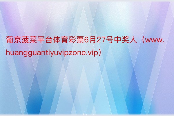 葡京菠菜平台体育彩票6月27号中奖人（www.huangguantiyuvipzone.vip）