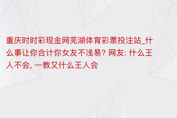 重庆时时彩现金网芜湖体育彩票投注站_什么事让你合计你女友不浅易? 网友: 什么王人不会, 一教又什么王人会