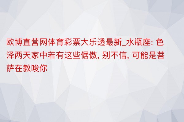 欧博直营网体育彩票大乐透最新_水瓶座: 色泽两天家中若有这些倨傲, 别不信, 可能是菩萨在教唆你