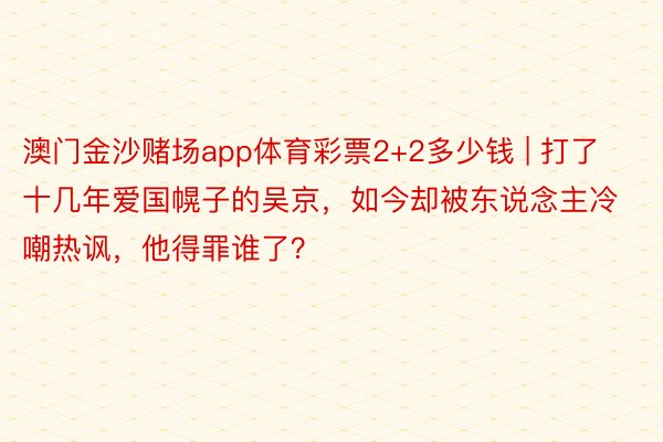 澳门金沙赌场app体育彩票2+2多少钱 | 打了十几年爱国幌子的吴京，如今却被东说念主冷嘲热讽，他得罪谁了？