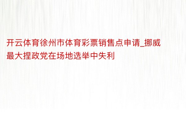 开云体育徐州市体育彩票销售点申请_挪威最大捏政党在场地选举中失利