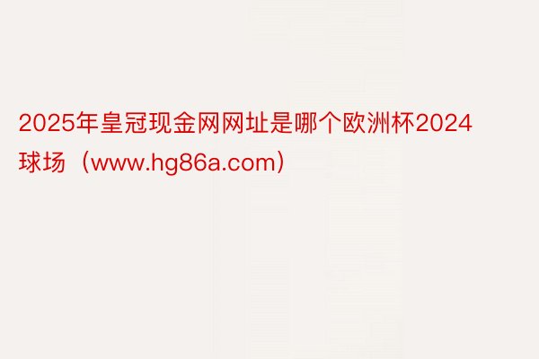 2025年皇冠现金网网址是哪个欧洲杯2024球场（www.hg86a.com）