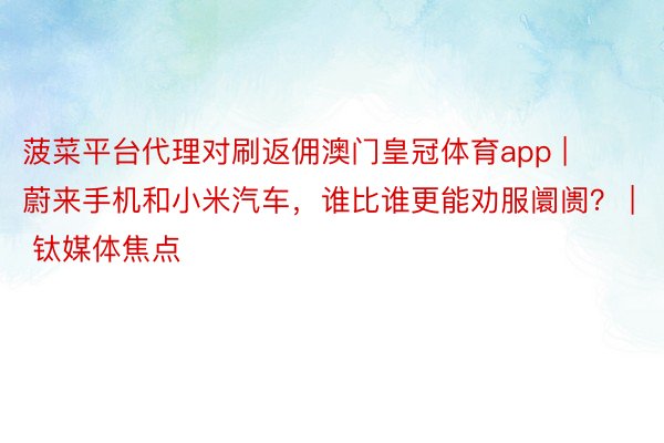 菠菜平台代理对刷返佣澳门皇冠体育app | 蔚来手机和小米汽车，谁比谁更能劝服阛阓？ | 钛媒体焦点