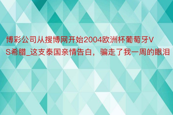 博彩公司从搜博网开始2004欧洲杯葡萄牙VS希腊_这支泰国亲情告白，骗走了我一周的眼泪