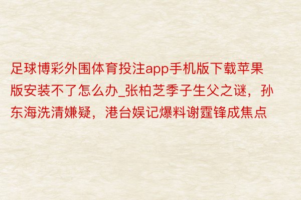 足球博彩外围体育投注app手机版下载苹果版安装不了怎么办_张柏芝季子生父之谜，孙东海洗清嫌疑，港台娱记爆料谢霆锋成焦点