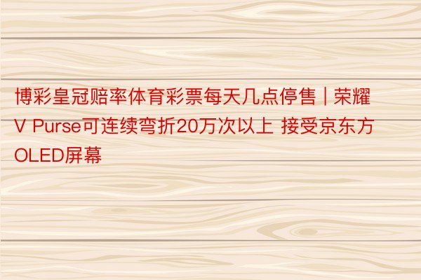 博彩皇冠赔率体育彩票每天几点停售 | 荣耀V Purse可连续弯折20万次以上 接受京东方OLED屏幕