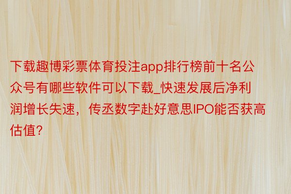 下载趣博彩票体育投注app排行榜前十名公众号有哪些软件可以下载_快速发展后净利润增长失速，传丞数字赴好意思IPO能否获高估值?