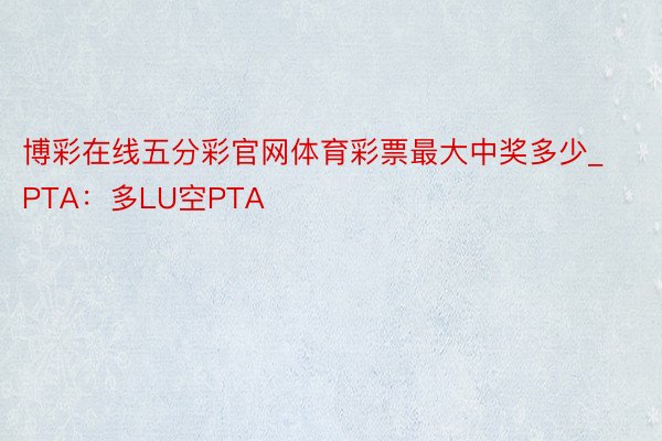 博彩在线五分彩官网体育彩票最大中奖多少_PTA：多LU空PTA