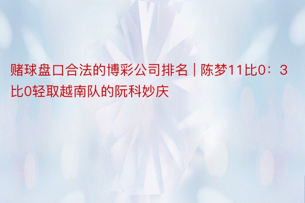 赌球盘口合法的博彩公司排名 | 陈梦11比0:3比0轻取越南队的阮科妙庆